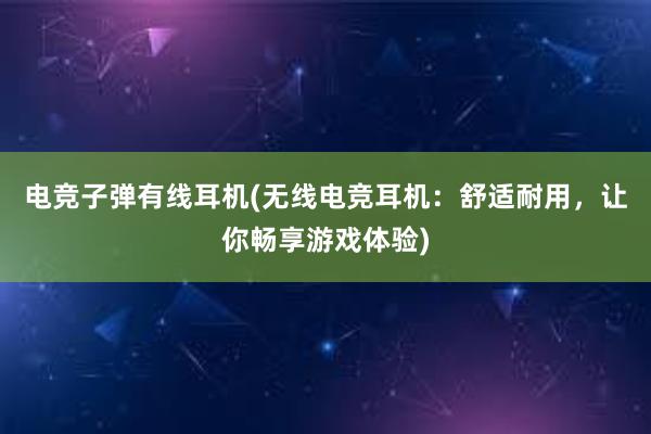 电竞子弹有线耳机(无线电竞耳机：舒适耐用，让你畅享游戏体验)