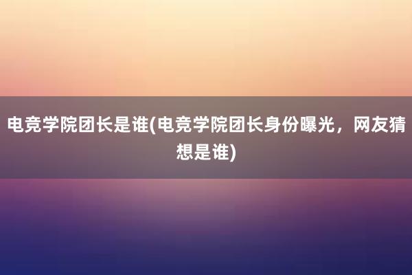 电竞学院团长是谁(电竞学院团长身份曝光，网友猜想是谁)