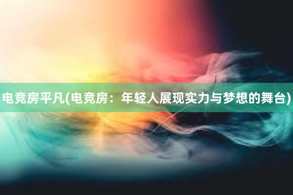 电竞房平凡(电竞房：年轻人展现实力与梦想的舞台)