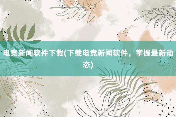 电竞新闻软件下载(下载电竞新闻软件，掌握最新动态)