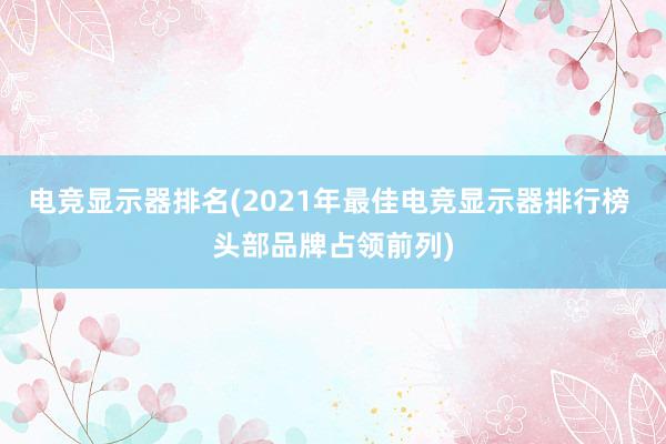 电竞显示器排名(2021年最佳电竞显示器排行榜 头部品牌占领前列)