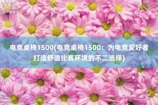 电竞桌椅1500(电竞桌椅1500：为电竞爱好者打造舒适比赛环境的不二选择)