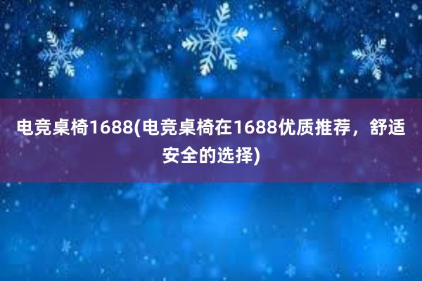 电竞桌椅1688(电竞桌椅在1688优质推荐，舒适安全的选择)