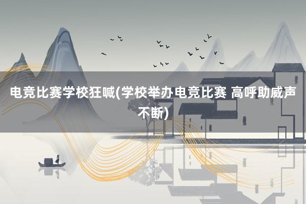 电竞比赛学校狂喊(学校举办电竞比赛 高呼助威声不断)