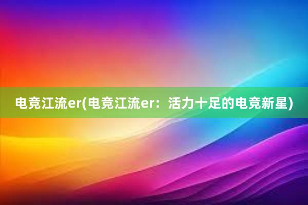 电竞江流er(电竞江流er：活力十足的电竞新星)