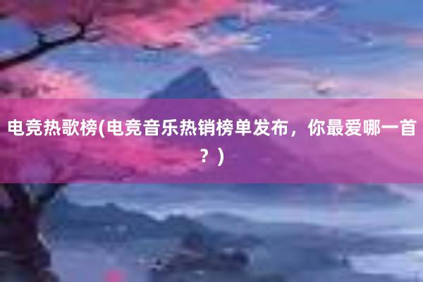 电竞热歌榜(电竞音乐热销榜单发布，你最爱哪一首？)