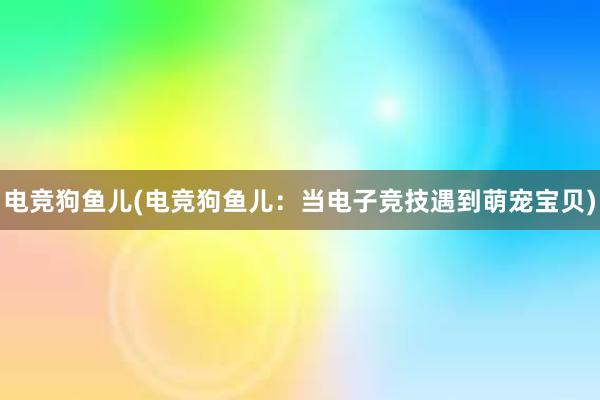 电竞狗鱼儿(电竞狗鱼儿：当电子竞技遇到萌宠宝贝)