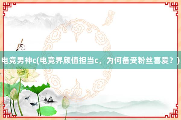 电竞男神c(电竞界颜值担当c，为何备受粉丝喜爱？)