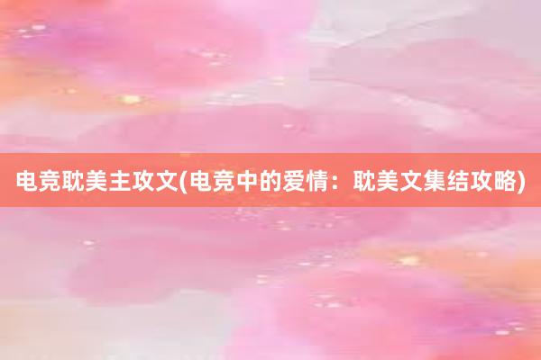 电竞耽美主攻文(电竞中的爱情：耽美文集结攻略)