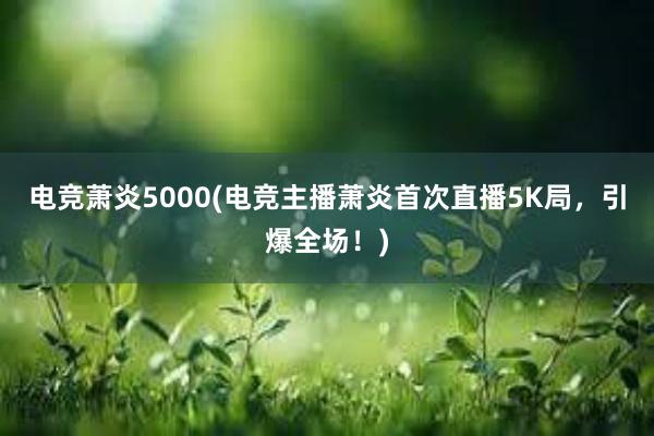 电竞萧炎5000(电竞主播萧炎首次直播5K局，引爆全场！)