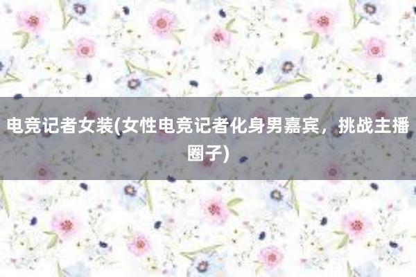 电竞记者女装(女性电竞记者化身男嘉宾，挑战主播圈子)