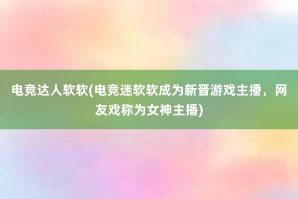 电竞达人软软(电竞迷软软成为新晋游戏主播，网友戏称为女神主播)