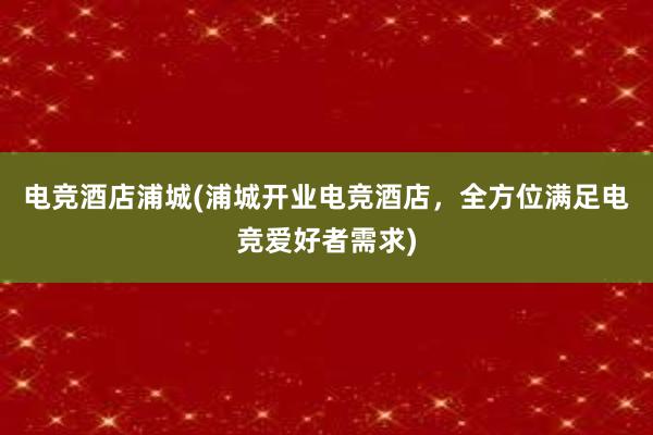 电竞酒店浦城(浦城开业电竞酒店，全方位满足电竞爱好者需求)