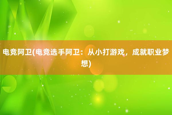 电竞阿卫(电竞选手阿卫：从小打游戏，成就职业梦想)