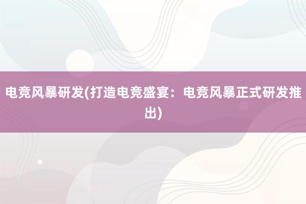 电竞风暴研发(打造电竞盛宴：电竞风暴正式研发推出)