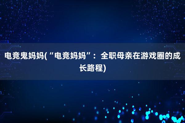 电竞鬼妈妈(“电竞妈妈”：全职母亲在游戏圈的成长路程)