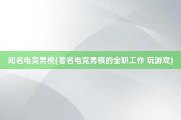 知名电竞男模(著名电竞男模的全职工作 玩游戏)