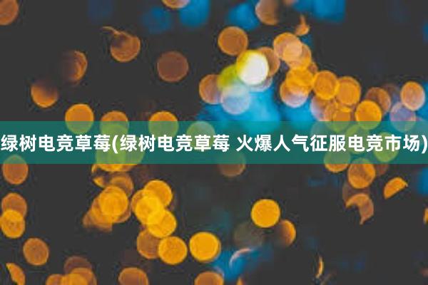 绿树电竞草莓(绿树电竞草莓 火爆人气征服电竞市场)