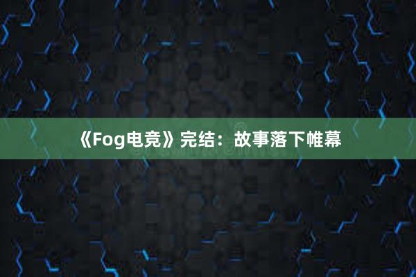 《Fog电竞》完结：故事落下帷幕