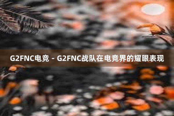 G2FNC电竞 - G2FNC战队在电竞界的耀眼表现