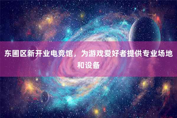 东圃区新开业电竞馆，为游戏爱好者提供专业场地和设备