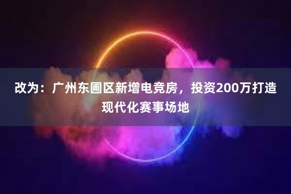 改为：广州东圃区新增电竞房，投资200万打造现代化赛事场地