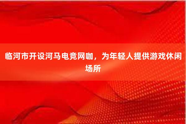 临河市开设河马电竞网咖，为年轻人提供游戏休闲场所