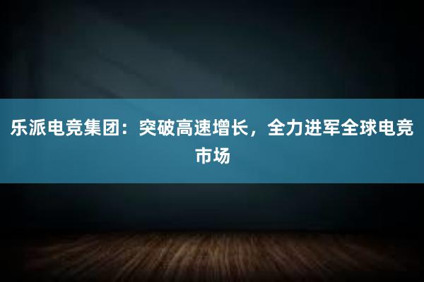 乐派电竞集团：突破高速增长，全力进军全球电竞市场