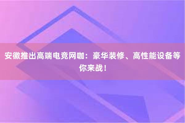 安徽推出高端电竞网咖：豪华装修、高性能设备等你来战！