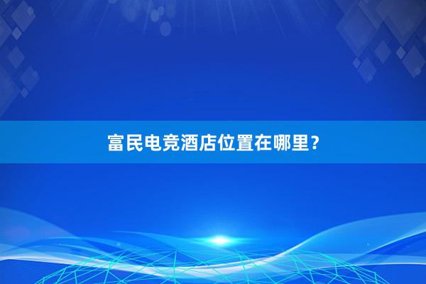 富民电竞酒店位置在哪里？