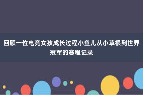 回顾一位电竞女孩成长过程小鱼儿从小草根到世界冠军的赛程记录