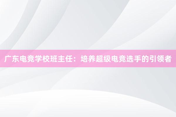 广东电竞学校班主任：培养超级电竞选手的引领者