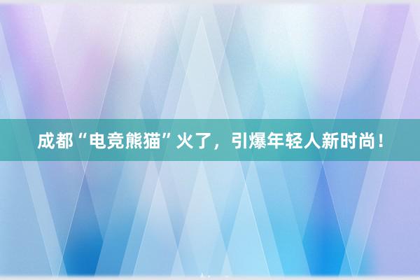 成都“电竞熊猫”火了，引爆年轻人新时尚！