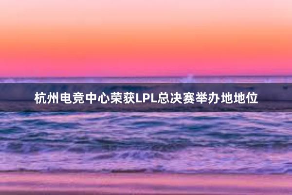 杭州电竞中心荣获LPL总决赛举办地地位