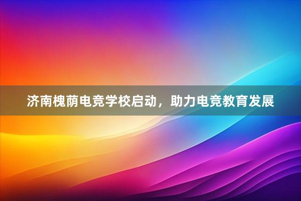 济南槐荫电竞学校启动，助力电竞教育发展