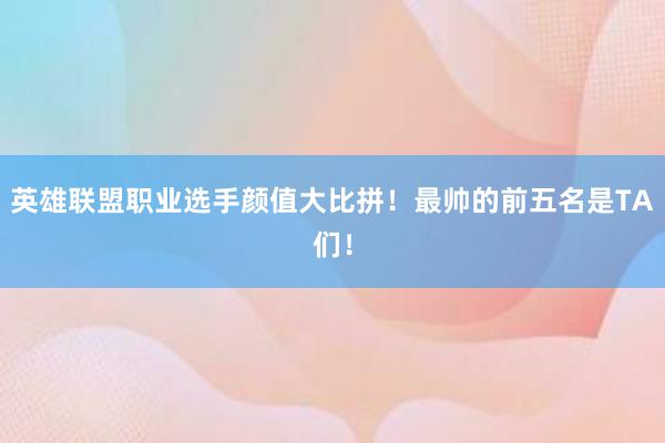 英雄联盟职业选手颜值大比拼！最帅的前五名是TA们！