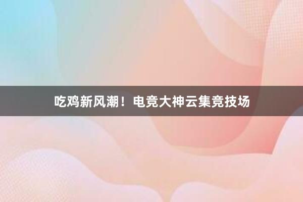 吃鸡新风潮！电竞大神云集竞技场