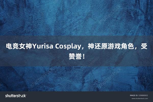 电竞女神Yurisa Cosplay，神还原游戏角色，受赞誉！