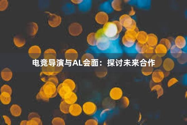 电竞导演与AL会面：探讨未来合作