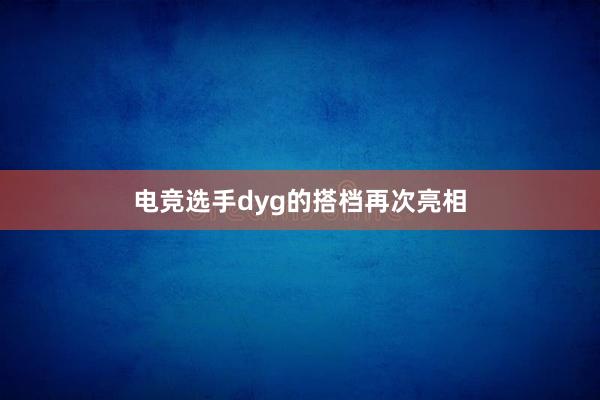 电竞选手dyg的搭档再次亮相