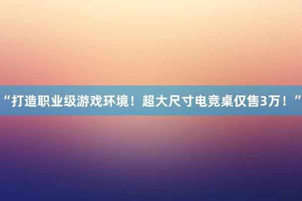 “打造职业级游戏环境！超大尺寸电竞桌仅售3万！”