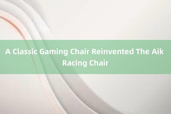 A Classic Gaming Chair Reinvented The Aik Racing Chair