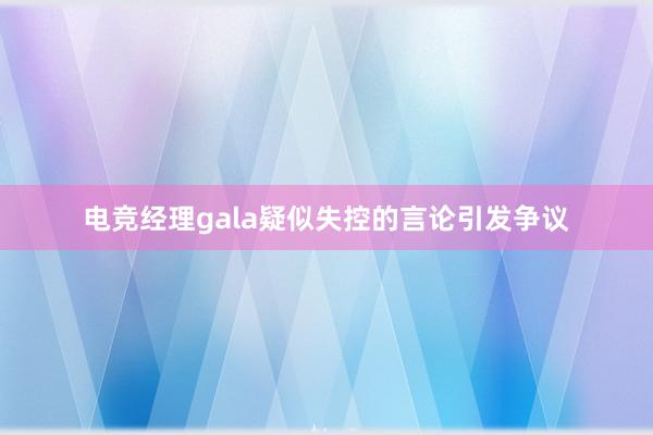 电竞经理gala疑似失控的言论引发争议