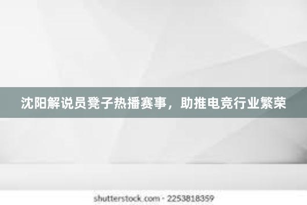 沈阳解说员凳子热播赛事，助推电竞行业繁荣