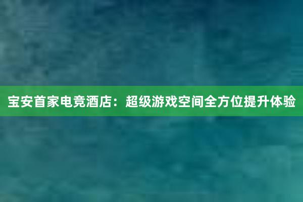 宝安首家电竞酒店：超级游戏空间全方位提升体验