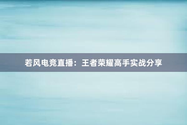 若风电竞直播：王者荣耀高手实战分享