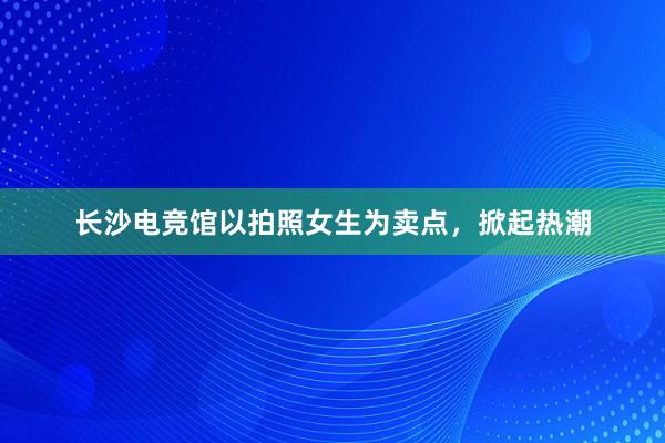 长沙电竞馆以拍照女生为卖点，掀起热潮