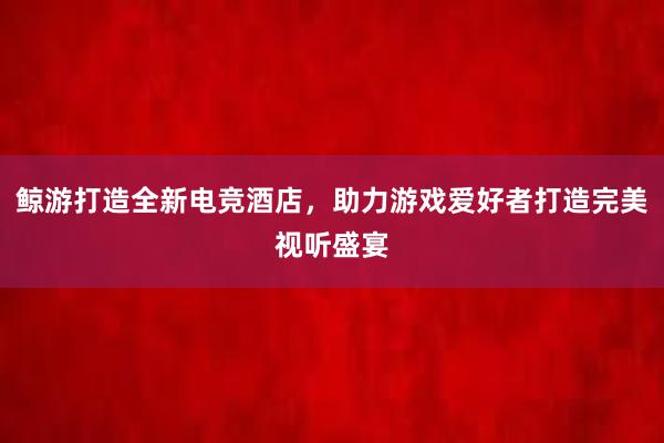 鲸游打造全新电竞酒店，助力游戏爱好者打造完美视听盛宴